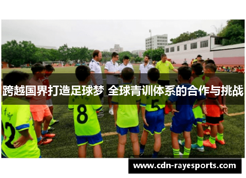 跨越国界打造足球梦 全球青训体系的合作与挑战 跨越国界打造足球梦 全球青训体系的合作与挑战