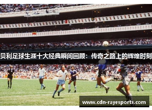 贝利足球生涯十大经典瞬间回顾：传奇之路上的辉煌时刻